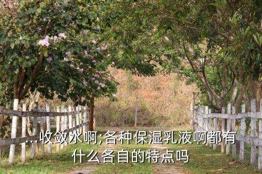 ...收敛水啊;各种保湿乳液啊都有什么各自的特点吗