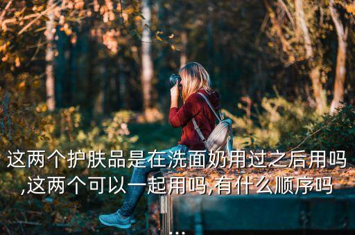 这两个护肤品是在洗面奶用过之后用吗,这两个可以一起用吗,有什么顺序吗...