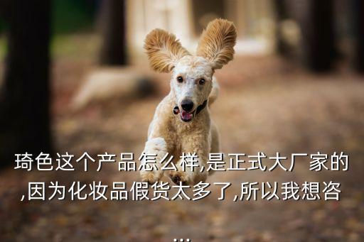 琦色这个产品怎么样,是正式大厂家的,因为化妆品假货太多了,所以我想咨...
