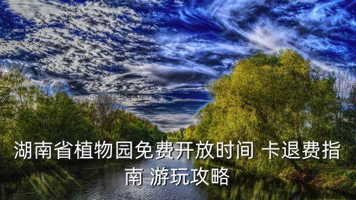 湖南省植物园免费开放时间 卡退费指南 游玩攻略