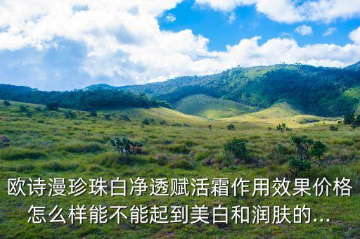 欧诗漫珍珠白净透赋活霜作用效果价格怎么样能不能起到美白和润肤的...