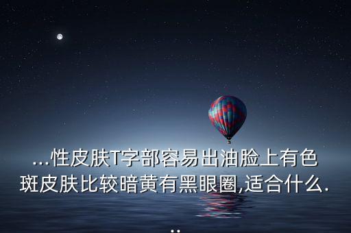 ...性皮肤T字部容易出油脸上有色斑皮肤比较暗黄有黑眼圈,适合什么...