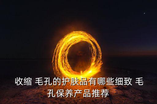  收缩 毛孔的护肤品有哪些细致 毛孔保养产品推荐