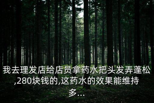 我去理发店给店员拿药水把头发弄蓬松,280块钱的,这药水的效果能维持多...