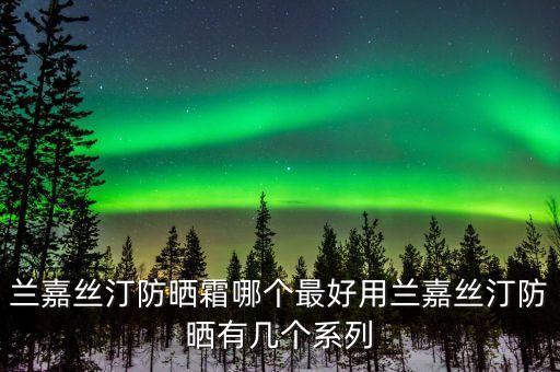 兰嘉丝汀防晒霜哪个最好用兰嘉丝汀防晒有几个系列