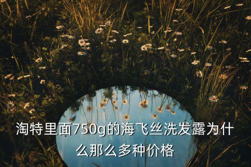 淘特里面750g的海飞丝洗发露为什么那么多种价格