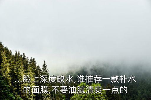 ...脸上深度缺水,谁推荐一款补水的面膜,不要油腻清爽一点的