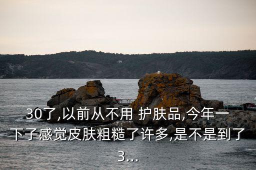 30了,以前从不用 护肤品,今年一下子感觉皮肤粗糙了许多,是不是到了3...