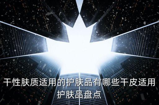 干性肤质适用的护肤品有哪些干皮适用护肤品盘点