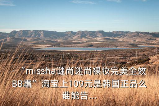 “missha谜尚迷尚裸妆完美全效BB霜”淘宝上109元是韩国正品么谁能告...