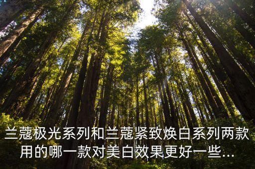 兰蔻极光系列和兰蔻紧致焕白系列两款用的哪一款对美白效果更好一些...