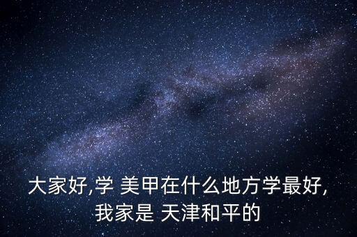 大家好,学 美甲在什么地方学最好,我家是 天津和平的