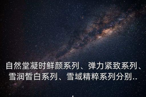 自然堂凝时鲜颜系列、弹力紧致系列、雪润皙白系列、雪域精粹系列分别...