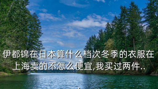 伊都锦在日本算什么档次冬季的衣服在上海卖的不怎么便宜,我买过两件...