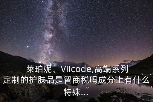  莱珀妮、VIIcode,高端系列定制的护肤品是智商税吗成分上有什么特殊...