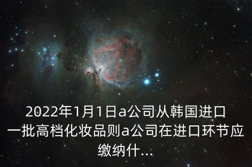 2022年1月1日a公司从韩国进口一批高档化妆品则a公司在进口环节应缴纳什...