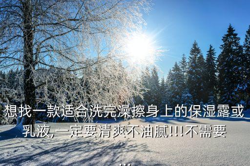 想找一款适合洗完澡擦身上的保湿露或乳液,一定要清爽不油腻!!!不需要...