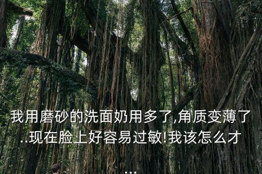 我用磨砂的洗面奶用多了,角质变薄了..现在脸上好容易过敏!我该怎么才...
