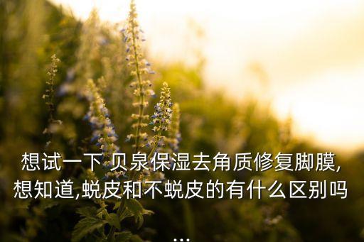 想试一下 贝泉保湿去角质修复脚膜,想知道,蜕皮和不蜕皮的有什么区别吗...