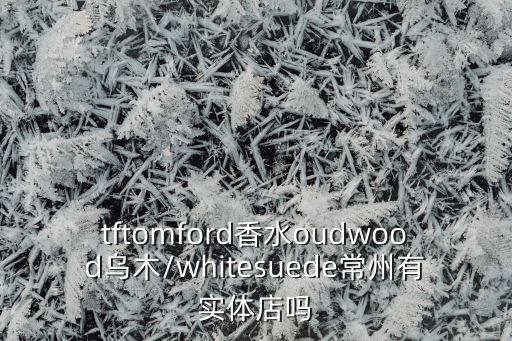 tftomford香水oudwood乌木/whitesuede常州有实体店吗