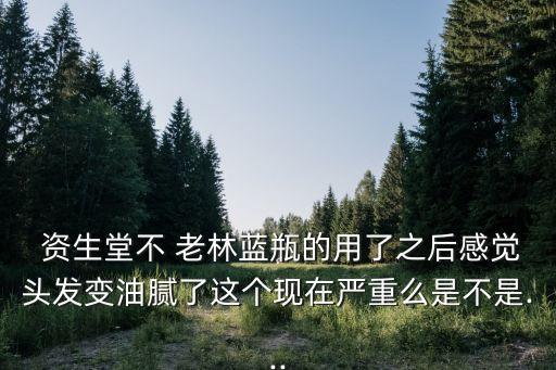  资生堂不 老林蓝瓶的用了之后感觉头发变油腻了这个现在严重么是不是...