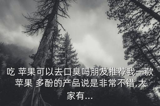 吃 苹果可以去口臭吗朋友推荐我一款 苹果 多酚的产品说是非常不错,大家有...
