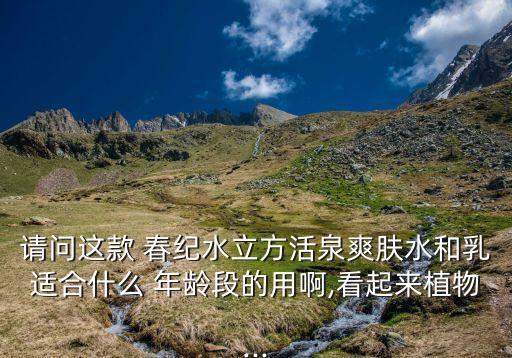 请问这款 春纪水立方活泉爽肤水和乳适合什么 年龄段的用啊,看起来植物...