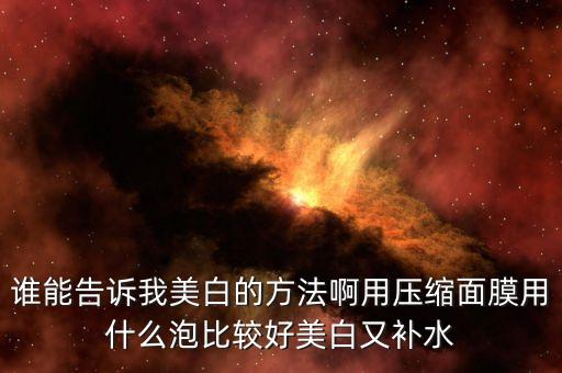 谁能告诉我美白的方法啊用压缩面膜用什么泡比较好美白又补水