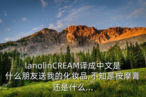lanolinCREAM译成中文是什么朋友送我的化妆品,不知是按摩膏还是什么...