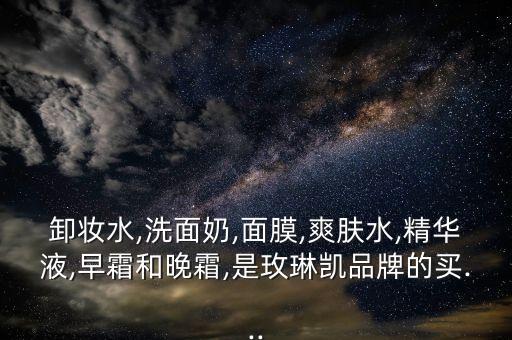 卸妆水,洗面奶,面膜,爽肤水,精华液,早霜和晚霜,是玫琳凯品牌的买...