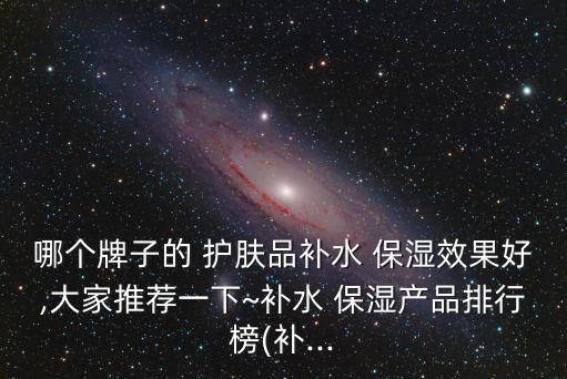 哪个牌子的 护肤品补水 保湿效果好,大家推荐一下~补水 保湿产品排行榜(补...