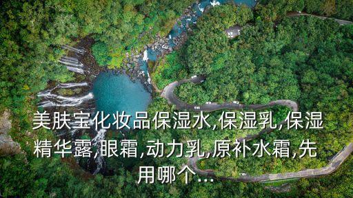  美肤宝化妆品保湿水,保湿乳,保湿精华露,眼霜,动力乳,原补水霜,先用哪个...