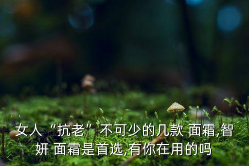 女人“抗老”不可少的几款 面霜,智妍 面霜是首选,有你在用的吗