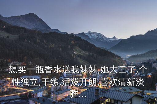 想买一瓶香水送我妹妹,她大二了,个性独立,干练,活泼开朗,喜欢清新淡雅...