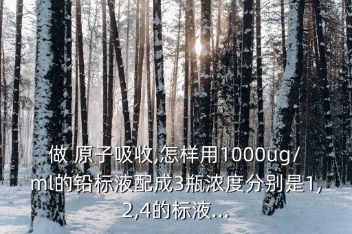 做 原子吸收,怎样用1000ug/ml的铅标液配成3瓶浓度分别是1,2,4的标液...