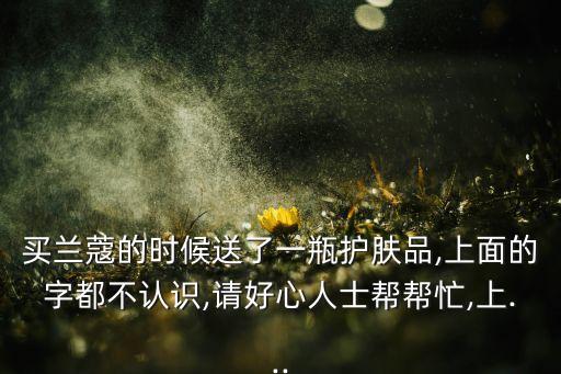 买兰蔻的时候送了一瓶护肤品,上面的字都不认识,请好心人士帮帮忙,上...