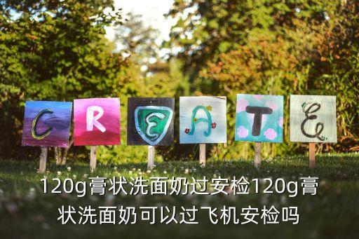 飞机 洗面奶多少克,飞机上可以带120g洗面奶吗？