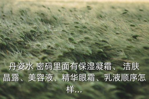 丹姿水 密码里面有保湿凝霜、 洁肤晶露、美容液、精华眼霜、乳液顺序怎样...
