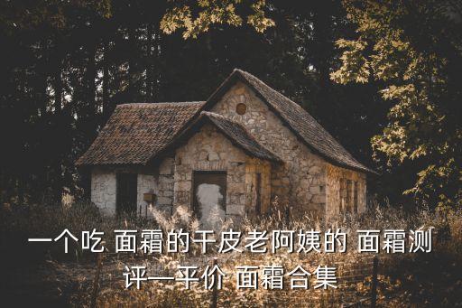 一个吃 面霜的干皮老阿姨的 面霜测评—平价 面霜合集