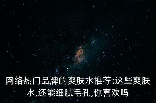 网络热门品牌的爽肤水推荐:这些爽肤水,还能细腻毛孔,你喜欢吗