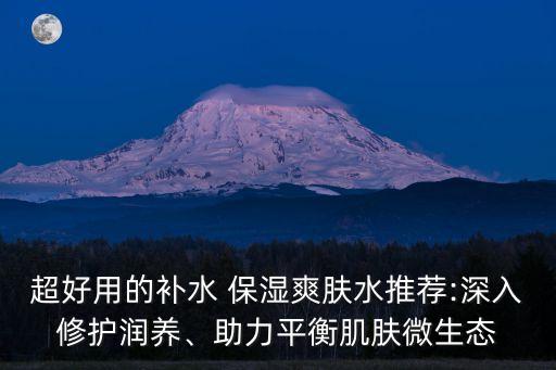 超好用的补水 保湿爽肤水推荐:深入修护润养、助力平衡肌肤微生态