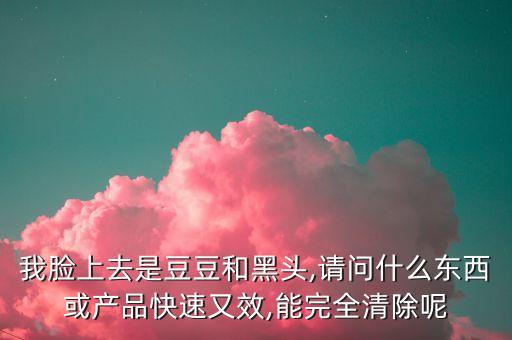 我脸上去是豆豆和黑头,请问什么东西或产品快速又效,能完全清除呢