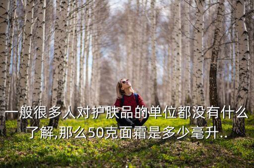 一般很多人对护肤品的单位都没有什么了解,那么50克面霜是多少毫升...