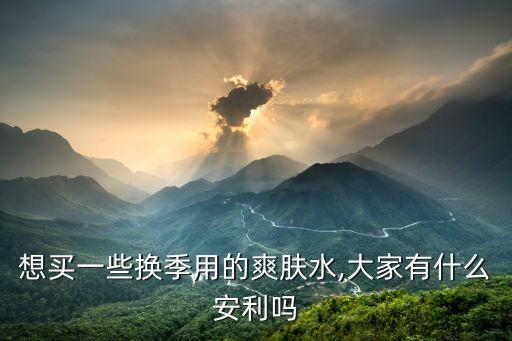 想买一些换季用的爽肤水,大家有什么安利吗