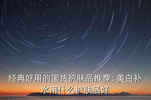 经典好用的国货护肤品推荐: 美白补水用什么护肤品好