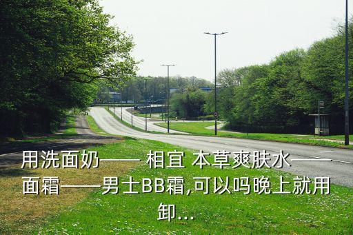 用洗面奶—— 相宜 本草爽肤水——面霜——男士BB霜,可以吗晚上就用卸...