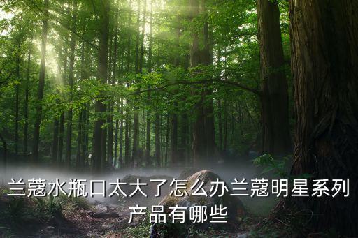 兰蔻水瓶口太大了怎么办兰蔻明星系列产品有哪些