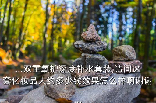...双重氧护深度补水套装,请问这套化妆品大约多少钱效果怎么样啊谢谢...