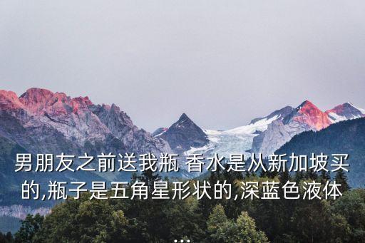 男朋友之前送我瓶 香水是从新加坡买的,瓶子是五角星形状的,深蓝色液体...