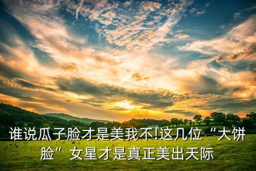 谁说瓜子脸才是美我不!这几位“大饼脸”女星才是真正美出天际